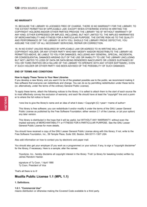 Page 120120
ENGENGLISH
OPEN SOURCE LICENSE
NO WARRANTY 
15. BECAUSE THE LIBRARY IS LICENSED FREE OF CHARGE, THERE IS NO WARRANTY FOR THE LIBRARY, TO 
THE EXTENT PERMITTED BY APPLICABLE LAW. EXCEPT WHEN OTHERWISE STATED IN WRITING THE 
COPYRIGHT HOLDERS AND/OR OTHER PARTIES PROVIDE THE LIBRARY "AS IS" WITHOUT WARRANTY OF 
ANY KIND, EITHER EXPRESSED OR IMPLIED, INCLUDING, BUT NOT LIMITED TO, THE IMPLIED WARRANTIES 
OF MERCHANTABILITY AND FITNESS FOR A PARTICULAR PURPOSE. THE ENTIRE RISK AS TO THE QUALITY...