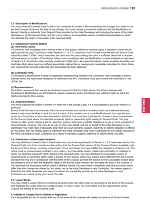 Page 123123
ENGENGLISH
OPEN SOURCE LICENSE
3.3. Description of Modifications.
You must cause all Covered Code to which You contribute to contain a file documenting the changes You made to cre-
ate that Covered Code and the date of any change. You must include a prominent statement that the Modification is 
derived, directly or indirectly, from Original Code provided by the Initial Developer and including the name of the Initial 
Developer in (a) the Source Code, and (b) in any notice in an Executable version or...