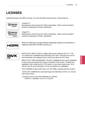 Page 33
ENGENGLISH
LICENSES
LICENSES
Supported licenses may differ by model. For more information about licenses, visit www.lg.com.

Manufactured under license from Dolby Laboratories. “Dolby” and the double-D 
symbol are trademarks of Dolby Laboratories.
HDMI, the HDMI logo and High-Definition Multimedia Interface are trademarks or 
registered trademarks of HDMI Licensing LLC.
ABOUT DIVX VIDEO: DivX® is a digital video format created by DivX, Inc. This 
is an official DivX Certified® device that plays DivX...