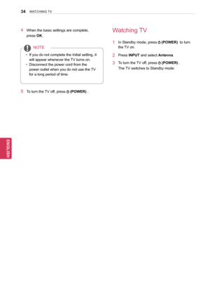 Page 3434
ENGENGLISH
WATCHING TV
4 When the basic settings are complete, 
press OK.
yyIf you do not complete the Initial setting, it 
will appear whenever the TV turns on.
yy Disconnect the power cord from the 
power outlet when you do not use the TV 
for a long period of time.
NOTE
5 To turn the TV off, press  (POWER) . 
Watching TV
1 In Standby mode, press  
(POWER)  to turn 
the TV on.
2 Press  INPUT and select Antenna.
3 To turn the TV off, press  
(POWER) .
The TV switches to Standby mode.  