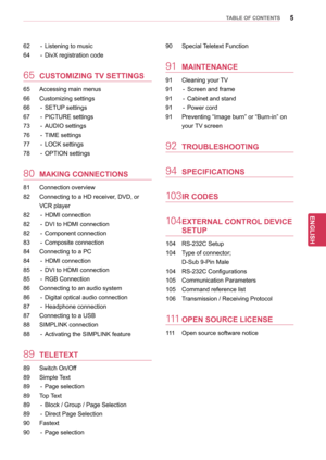 Page 55
ENGENGLISH
TABLE OF CONTENTS
62 - Listening to music
64  
-
  
DivX registration code
65	CUSTOMIZING TV SETTINGS
65 Accessing main menus
66  
Customizing settings
66

 
-
  
SETUP
  settings
67
 
-
  
PICTURE settings
73

 
-
  
AUDIO settings
76

 
-
  
TIME settings
77

 
-
  
LOCK settings
78

 
-
  
OPTION settings
80	MAKING CONNECTIONS
81 Connection overview
82  
Connecting to a HD receiver
 , DVD, or 
VCR player
82
 
-
  
HDMI connection
82

 
-
  
DVI to HDMI connection
82

 
-
  
Component...