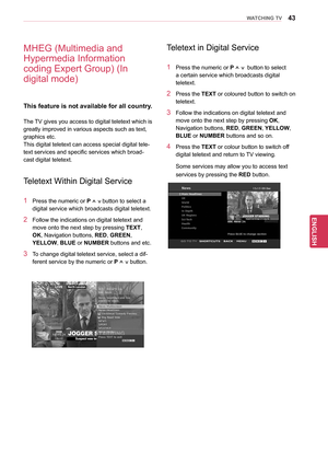 Page 4343
ENGENGLISH
WATCHING TV
MHEG (Multimedia and 
Hypermedia Information 
coding Expert Group) (In 
digital mode)
This feature is not available for all country.
The TV gives you access to digital teletext which is 
greatly improved in various aspects such as text, 
graphics etc.
This digital teletext can access special digital tele-
text services and specific services which broad-
cast digital teletext.
Teletext Within Digital Service
1 Press the numeric or P ^ v button to select a 
digital service which...