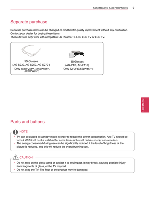 Page 99
ENGENGLISH
ASSEMBLING AND PREPARING
Separate purchase
Separate purchase items can be changed or modified for quality improvement without any notification.
Contact your dealer for buying these items.
These devices only work with compatible LG Plasma TV, LED LCD TV or LCD TV.
Parts and buttons
yy TV can be placed in standby mode in order to reduce the power consumption.  And TV should be 
turned off if it will not be watched for some time, as this will reduce energy consumption.
yy The energy consumed...