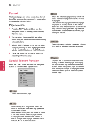 Page 9090
ENGENGLISH
TELETEXT
Fastext
Special Teletext Function
Select the each index page.
When viewing a TV programme, select this 
menu to display the time at the top right hand 
corner of the screen.
In the teletext mode, press this button to select 
a sub page number. The sub page number 
is displayed at the bottom of the screen. To 
hold or change the sub page, press the RED/
GREEN, < > or NUMBER buttons. Stops the automatic page change which will 
occur if a teletext page consists of 2 or more 
sub...