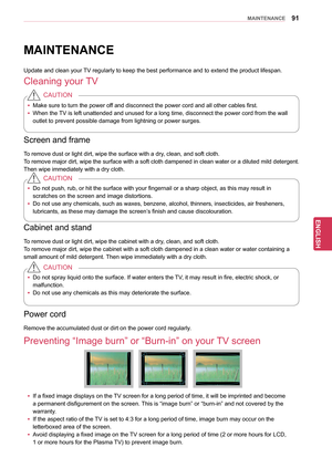 Page 9191
ENGENGLISH
MAINTENANCE
MAINTENANCE
Update and clean your TV regularly to keep the best performance and to extend the product lifespan.
Cleaning your TV
yyMake sure to turn the power off and disconnect the power cord and all other cables first.
yy When the TV is left unattended and unused for a long time, disconnect the power cord from the wall 
outlet to prevent possible damage from lightning or power surges.
CAUTION
Screen and frame
To remove dust or light dirt, wipe the surface with a dry, clean,...