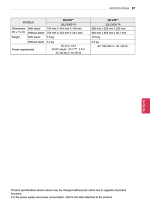 Page 9797
ENGENGLISH
SPECIFICATIONS
MODELS26LV30**
32LV30**26LV3000-TA 32LV3000-TA
Dimensions
(W x H x D) With stand
754 mm X 444 mm X 190 mm 885 mm x 526 mm x 205 mm
Without stand 754 mm X 393 mm X 34.0 mm 885 mm x 468 mm x 38.7 mm
Weight With stand 5.9 kg  10.9 kg
Without stand 5.2 kg  9.6 kg
Power requirement
DC 24 V, 1.8 A 
AC-DC adaptor : 24 V  , 2.5 A / 
AC 100-240 V~ 50 / 60 Hz
AC 100-240 V~ 50 / 60 Hz
Product specifications shown above may be changed without prior notice due to upgrade of product...
