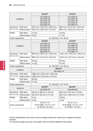 Page 9898
ENGENGLISH
SPECIFICATIONS
Product specifications shown above may be changed without prior notice due to upgrade of product 
functions.
For the power supply and power consumption, refer to the label attached to the product.
MODELS32LV35**
37LV35**
32LV3500-TA 
32LV3500-TB
32LV3510-TB 
32LV3530-TD 32LV355C-TA 37LV3500-TA 
37LV3500-TB
37LV3510-TB
37LV3530-TD 37LV355C-TA
Dimensions
(W x H x D)  With stand
764.0 mm x 545.0 mm x 240.0 mm 888.0 mm x 614.0 mm x 240.0 mm
Without stand 764.0 mm x 484.0 mm x...