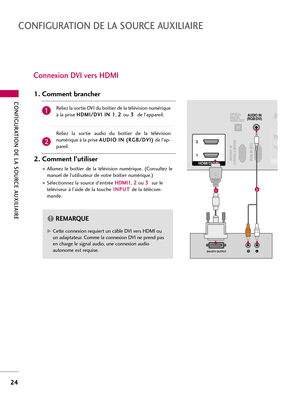 Page 144CONFIGURATION DE LA SOURCE AUXILIAIRE
24
CONFIGURATION DE LA SOURCE AUXILIAIRE
Connexion DVI vers HDMI 
RGB IN (PC)RS-232C IN(CONTROL & SERVICE)
OPTICAL
DIGITAL
AUDIO OUTAUDIO IN
(RGB/DVI)
HDMI/DVI IN  2
1
LRDVI-DTV OUTPUT
RCO
1 2
12
G GCette connexion requiert un câble DVI vers HDMI ou
un adaptateur. Comme la connexion DVI ne prend pas
en charge le signal audio, une connexion audio
autonome est requise. 
REMARQUE!
Reliez la sortie DVI du boîtier de la télévision numérique
à la prise H HD
DM
MI
I/
/D
DV...