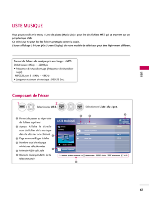 Page 181LISTE MUSIQUE
USB
61
Vous pouvez utiliser le menu « Liste de pistes (Music List) » pour lire des fichiers MP3 qui se trouvent sur un
périphérique USB.
Ce téléviseur ne peut lire les fichiers protégés contre la copie.
L’écran Affichage à l’écran (On Screen Display) de votre modèle de téléviseur peut être légèrement différent.
Composant de l’écran 
Format de fichiers de musique pris en charge : 
*.MP3
Débit binaire 8Kbps ~320Kbps
• Fréquence d’échantillonnage (Fréquence d’échantillon-
nage)
MPEG1Layer 3 :...