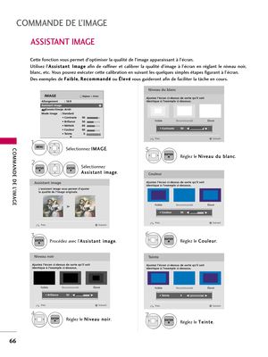 Page 186COMMANDE DE L’IMAGE
66
COMMANDE DE L’IMAGE
ASSISTANT IMAGE
Procédez avec l’A As
ss
si
is
st
ta
an
nt
t 
 i
im
ma
ag
ge
e
.Réglez le N Ni
iv
ve
ea
au
u 
 d
du
u 
 b
bl
la
an
nc
c
.
3ENTER
Réglez le N Ni
iv
ve
ea
au
u 
 n
no
oi
ir
r
.
4ENTER
5ENTER
Réglez le C Co
ou
ul
le
eu
ur
r
.
6ENTER
Réglez le T Te
ei
in
nt
te
e
.
7ENTER
Assistant image
Lassistant image vous permet dajuster 
la qualité de limage originale. 
G
Niveau noir
Ajustez l’écran ci-dessus de sorte qu’il soit 
identique à l’exemple ci-dessous....