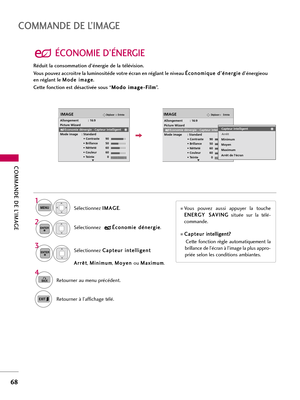 Page 188COMMANDE DE L’IMAGE
68
COMMANDE DE L’IMAGE
ÉCONOMIE D’ÉNERGIE
Sélectionnez I IM
MA
AG
GE
E
.
Sélectionnez C Ca
ap
pt
te
eu
ur
r 
 i
in
nt
te
el
ll
li
ig
ge
en
nt
t
A Ar
rr
rê
êt
t
, M Mi
in
ni
im
mu
um
m
, M Mo
oy
ye
en
n 
 
ou M Ma
ax
xi
im
mu
um
m
.
1
MENU
3
ENTER
Sélectionnez É Éc
co
on
no
om
mi
ie
e 
 d
dé
én
ne
er
rg
gi
ie
e
.2ENTER
4
BACKRetourner au menu précédent. 
Retourner à l’affichage télé. 
EntréeDéplacerIMAGE
RG
Allongement : 16:9
Picture Wizard
Economie dénergie : Capteur intelligent
Mode...