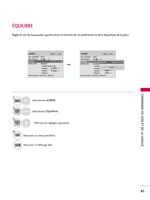 Page 201COMMANDE DU SON ET DE LA LANGUE
81
ÉQUILIBRE
Sélectionnez A AU
UD
DI
IO
O
.
Sélectionnez É Éq
qu
ui
il
li
ib
br
re
e
.
Effectuez les réglages appropriés. 
1
MENU
3 2
ENTER
ENTER
Réglez le son du haut-parleur gauche/droit en fonction de vos préférences et de la disposition de la pièce.
4
BACKRetourner au menu précédent. 
Retourner à l’affichage télé. 
EntréeDéplacerAUDIO
Vol. normalisé : Arrêt
Voix Claires II : Arrêt       +3
Équilibre 0
Mode audio : Standard
• 
Infinte Sound:Arrêt
• Aiguës 50
• Basses...