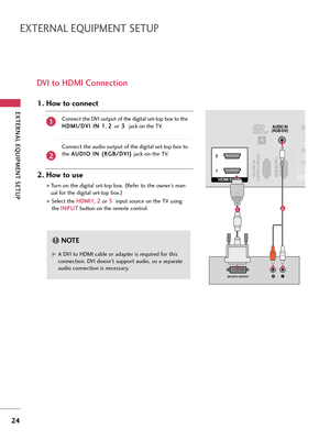 Page 24EXTERNAL EQUIPMENT SETUP
24
EXTERNAL EQUIPMENT SETUP
DVI to HDMI Connection
RGB IN (PC)RS-232C IN(CONTROL & SERVICE)
OPTICAL
DIGITAL
AUDIO OUTAUDIO IN
(RGB/DVI)
HDMI/DVI IN  2
1
LRDVI-DTV OUTPUT
RCO
1 2
12
G GA DVI to HDMI cable or adapter is required for this
connection. DVI doesn't support audio, so a separate
audio connection is necessary.
NOTE!
Connect the DVI output of the digital set-top box to the
H HD
DM
MI
I/
/D
DV
VI
I 
 I
IN
N 
 1
1
, 2 2 
 
or3 3 
 
jack on the TV.
Connect the audio...