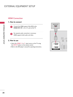 Page 26EXTERNAL EQUIPMENT SETUP
26
EXTERNAL EQUIPMENT SETUP
HDMI Connection
Connect the HDMI output of the DVD to the
H HD
DM
MI
I/
/D
DV
VI
I 
 I
IN
N 
 1
1
, 2 2 
 
or 3 3 
 
jack on the TV.
No separate audio connection is necessary.
HDMI supports both audio and video.
1. How to connect
2. How to use
Select the H HD
DM
MI
I1
1
, 2 2
or 3 3 
 
input source on the TV using
the I IN
NP
PU
UT
T
button on the remote control.
Refer to the DVD player's manual for operating instructions.
2
1
HDMI/DVI IN  2
1RGB...