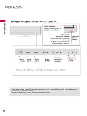 Page 252PREPARACIÓN 
12
PREPARACIÓN
CHVOLENTER
CHVOLENTER
CHCHVOLVOLENTERENTER
Botón
POWERBotón
INPUTBotón
MENUBotón
ENTERBotones de 
VOLUMEN
Indicador de
Encendido/Standby
Se ilumina en rojo en el modo
de espera.
El LED está apagado mientras el
televisor permanece prendido.
42/50PJ350, 42/50PJ340, 50PK340, 50PK350, 42/50PJ350C
Sensor Inteligente 
Ajusta  la  imagen  según  las
condiciones del entorno.
Botones de
CANAL
G No se apoye sobre el cristal ni lo someta a ningún impacto. Si se rompe, los fragmentos de...