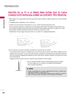 Page 260PREPARACIÓN 
20
PREPARACIÓN
FIJACIÓN  DE  LA  TV  A  LA  PARED  PARA  EVITAR  QUE  SE  CAIGA
CUANDO ESTÉ INSTALADA SOBRE UN SOPORTE TIPO PEDESTAL.
Instalelo cerca de la pared así el producto no se cae cuando esté presionado hacia atrás.  
Las instrucciones mostradas a continuación son más seguras para instalar el producto en la pared así no se
caerá cuando el producto esté presionado hacia enfrente. Esto protegerá el producto y la gente de la caida
hacia enfrente. También prevendrá el producto del daño...