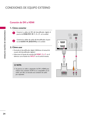 Page 264CONEXIONES DE EQUIPO EXTERNO
24
CONEXIONES DE EQUIPO EXTERNO
Conexión de DVI a HDMI
RGB IN (PC)RS-232C IN(CONTROL & SERVICE)
OPTICAL
DIGITAL
AUDIO OUTAUDIO IN
(RGB/DVI)
HDMI/DVI IN  2
1
LRDVI-DTV OUTPUT
RCO
1 2
12
G GSe precisa un cable o adaptador de DVI a HDMI para
realizar esta conexión. El DVI no es compatible con el
audio, por ello, se necesita una conexión de audio
por separado.
NOTA!
Conecte  la  salida  de  DVI  del  decodificador  digital  al
puerto deH HD
DM
MI
I/
/D
DV
VI
I 
 I
IN
N 
 1
1
, 2...