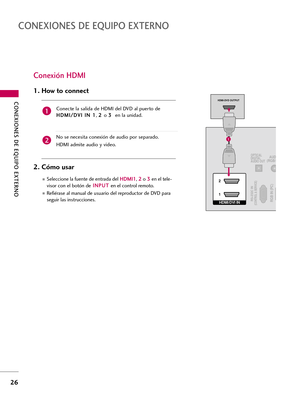 Page 266CONEXIONES DE EQUIPO EXTERNO
26
CONEXIONES DE EQUIPO EXTERNO
Conexión HDMI
Conecte la salida de HDMI del DVD al puerto de
H HD
DM
MI
I/
/D
DV
VI
I 
 I
IN
N 
 1
1
, 2 2 
 
o 3 3 
 
en la unidad.
No se necesita conexión de audio por separado. 
HDMI admite audio y video. 
1. How to connect
2. Cómo usar 
Seleccione la fuente de entrada delH HD
DM
MI
I1
1
, 2 2
o 3 3
en el tele-
visor con el botón deI IN
NP
PU
UT
T
en el control remoto.
Refiérase al manual de usuario del reproductor de DVD para
seguir las...