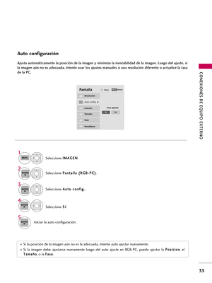 Page 273CONEXIONES DE EQUIPO EXTERNO
33
Auto configuración
Ajusta automáticamente la posición de la imagen y minimiza la inestabilidad de la imagen. Luego del ajuste, si
la imagen aún no es adecuada, intente usar los ajustes manuales o una resolución diferente o actualice la tasa
de la PC.
Seleccione P Pa
an
nt
ta
al
ll
la
a 
 (
(R
RG
GB
B-
-P
PC
C)
)
.
Seleccione A Au
ut
to
o 
 c
co
on
nf
fi
ig
g.
.
.
Auto config.G
Resolución
Posicion
Tamaño
Fase
Restablecer
PantallaMover
Para ajustar
3 2
ENTER
ENTER
Seleccione...