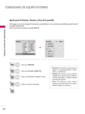 Page 274CONEXIONES DE EQUIPO EXTERNO
34
CONEXIONES DE EQUIPO EXTERNO
Ajuste para la Posición, Tamaño y Fase de la pantalla
Si la imagen no se ve clara luego del auto ajuste y, especialmente, si los caracteres aún tiemblan, ajuste la fase de
la imagen manualmente.
Esta característica solo opera en modo RGB-PC.
Seleccione P Po
os
si
ic
ci
io
on
n
, T Ta
am
ma
añ
ño
o
o F Fa
as
se
e
.
Realice los ajustes adecuados.
Auto config.
Resolución
PosicionG
Tamaño
Fase
Restablecer
G FD
E
PantallaMover
3
ENTER
4
ENTER
P Po...