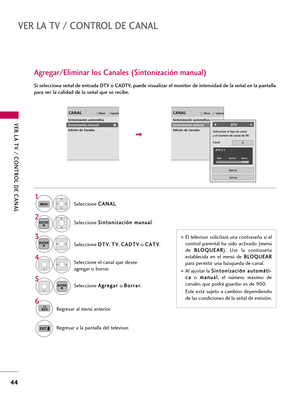 Page 284VER LA TV / CONTROL DE CANAL
44
VER LA TV / CONTROL DE CANAL
Seleccione C CA
AN
NA
AL
L
.
1
MENU
2ENTER
Si selecciona señal de entrada DTV o CADTV, puede visualizar el monitor de intensidad de la señal en la pantalla
para ver la calidad de la señal que se recibe. 
Agregar/Eliminar los Canales (Sintonización manual)
Seleccione S Si
in
nt
to
on
ni
iz
za
ac
ci
ió
ón
n 
 m
ma
an
nu
ua
al
l
.
Seleccione D DT
TV
V
, T TV
V
, C CA
AD
DT
TV
V
o C CA
AT
TV
V
.
Seleccione el canal que desee
agregar o borrar.
3...