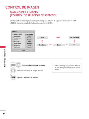 Page 304CONTROL DE IMAGEN
64
TAMAÑO DE LA IMAGEN 
(CONTROL DE RELACION DE ASPECTO)
CONTROL DE IMAGEN
Esta funcion le permite elegir de una imagen analoga una Relación de Aspecto 4:3 mostrada en la TV.
 RGB-PC Fuente de entrada de  Relación de Aspecto 4:3 ó 16:9.
ZoomCine Zoom
16:9
4:3
Q.Menú
Close
F F16:9     G
G
Vivo
Estándar
Apagado
Inglés
Apagado
Borrar
Expulsar
Relación de Aspecto
Modo imagen
Modo de audio
Subtítulo
Multi Audio
Hora del Apagador
Bor/Agr/Fav
Expulsar USBCH
Seleccione R Re
el
la
ac
ci
ió
ón
n...