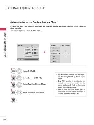 Page 34EXTERNAL EQUIPMENT SETUP
34
EXTERNAL EQUIPMENT SETUP
Adjustment for screen Position, Size, and Phase
If the picture is not clear after auto adjustment and especially if characters are still trembling, adjust the picture
phase manually.
This feature operates only in RGB-PC mode.
Select P Po
os
si
it
ti
io
on
n
, S Si
iz
ze
e
, or P Ph
ha
as
se
e
.
Make appropriate adjustments.
Auto config.
Resolution
PositionG
Size
Phase
Reset
G FD
E
ScreenMove
3
ENTER
4
ENTER
P Po
os
si
it
ti
io
on
n
: This function is...