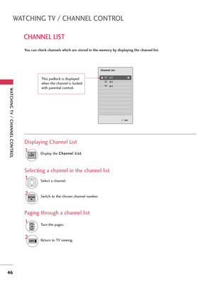 Page 46WATCHING TV / CHANNEL CONTROL
46
CHANNEL LIST
WATCHING TV / CHANNEL CONTROL
You can check channels which are stored in the memory by displaying the channel list.
Display the C Ch
ha
an
nn
ne
el
l 
 L
Li
is
st
t
.
1
LIST
Displaying Channel List
Select a channel.1
Switch to the chosen channel number.2ENTER
Selecting a channel in the channel list
Turn the pages.1
CHP
A
G
E
Return to TV viewing.2
Paging through a channel list
2-1
3-1
4-1
Channel List
Exit
This padlock is displayed
when the channel is locked...