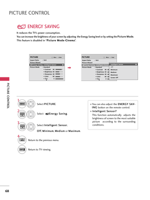 Page 68PICTURE CONTROL
68
PICTURE CONTROL
ENERGY SAVING
Select P PI
IC
CT
TU
UR
RE
E
.
Select I In
nt
te
el
ll
li
ig
ge
en
nt
t 
 S
Se
en
ns
so
or
r
,
O Of
ff
f
, M Mi
in
ni
im
mu
um
m
, M Me
ed
di
iu
um
m
or M Ma
ax
xi
im
mu
um
m
.
1
MENU
3
ENTER
Select E En
ne
er
rg
gy
y 
 S
Sa
av
vi
in
ng
g
.2ENTER
4
BACKReturn to the previous menu.
Return to TV viewing.
EnterMovePICTURE
RG
Aspect Ratio        : 16:9
Picture Wizard
Energy Saving : Intelligent Sensor
Picture Mode       : Standard
• Contrast 90
• Brightness...