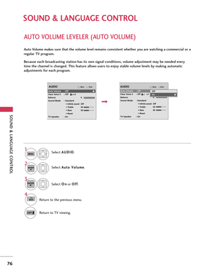 Page 76SOUND & LANGUAGE CONTROL
76
SOUND & LANGUAGE CONTROL
AUTO VOLUME LEVELER (AUTO VOLUME)
Auto Volume makes sure that the volume level remains consistent whether you are watching a commercial or a
regular TV program.
Because each broadcasting station has its own signal conditions, volume adjustment may be needed every
time the channel is changed. This feature allows users to enjoy stable volume levels by making automatic
adjustments for each program.
Select A AU
UD
DI
IO
O
.
Select A Au
ut
to
o 
 V
Vo
ol...