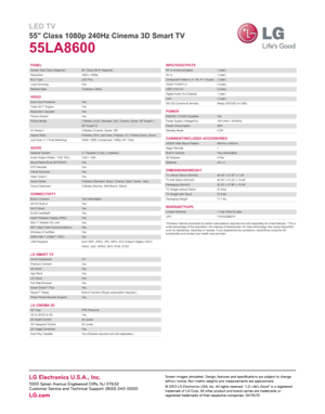 Page 2LED TV
55" Class 1080p 240Hz Cinema 3D Smart TV
55LA8600
PANEL
VIDEO
AUDIO
CONNECTIVITY
LG SMART TV
LG CINEMA 3D*Wireless Internet connection & certain subscriptions required and sold separately for smart features. **For a
small percentage of the population, the viewing of stereoscopic 3D video technology may cause discomfort
such as headaches, dizziness or nausea. If you experience any symptoms, discontinue using the 3D
functionality and contact your health care provider. INPUTS/OUTPUTS
POWER...