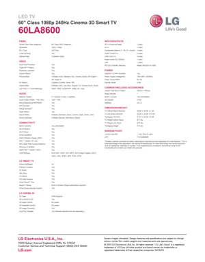 Page 2LED TV
60" Class 1080p 240Hz Cinema 3D Smart TV
60LA8600
PANEL
VIDEO
AUDIO
CONNECTIVITY
LG SMART TV
LG CINEMA 3D*Wireless Internet connection & certain subscriptions required and sold separately for smart features. **For a
small percentage of the population, the viewing of stereoscopic 3D video technology may cause discomfort
such as headaches, dizziness or nausea. If you experience any symptoms, discontinue using the 3D
functionality and contact your health care provider. INPUTS/OUTPUTS
POWER...