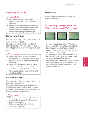 Page 113Cleaning Your TV
 CAUTION
yyMake sure to turn the power off and 
disconnect the power cord and all other 
cables first.
yyWhen the TV is left unattended and unused 
for a long time, disconnect the power cord 
from the wall outlet to prevent possible 
damage from lightning or power surges.
Screen and frame
To remove dust or light dirt, wipe the surface with 
a dry, clean, and soft cloth.
To remove major dirt, wipe the surface with a 
soft cloth dampened in clean water or a diluted 
mild detergent. Then...