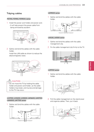 Page 33Tidying cables
PZ750, PZ950, PZ950U series
1 Install the power cord holder and power cord.
- It will help prevent the power cable from 
being removed by accident.
2 Gather and bind the cables with the cable 
holder. 
Install the LAN cable as shown to reduce the 
electromagnetic wave.
 
 CAUTION
yyDo not move the TV by holding the cable 
holder and power cord holder, as the cable 
holders may break, and injuries and damage 
to the TV may occur.
LV3700, LV5400, LV5500, LW5600, LW5700
LW6500, LW7700 series...