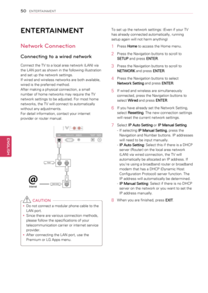 Page 50ENTERTAINMENT
Network Connection
Connecting to a wired network
Connect the TV to a local area network (LAN) via 
the LAN port as shown in the following illustration 
and set up the network settings.
If wired and wireless networks are both available, 
wired is the preferred method.
After making a physical connection, a small 
number of home networks may require the TV 
network settings to be adjusted. For most home 
networks, the TV will connect to automatically 
without any adjustments.
For detail...