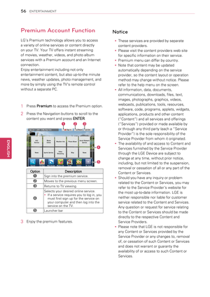 Page 56Premium Account Function
LG’s Premium technology allows you to access 
a variety of online services or content directly 
on your TV. Your TV offers instant streaming 
of movies, weather, videos, and photo album 
services with a Premium account and an Internet 
connection. 
Enjoy entertainment including not only 
entertainment content, but also up-to-the minute 
news, weather updates, photo management, and 
more by simply using the TV’s remote control 
without a separate PC.
1 Press Premium to access the...