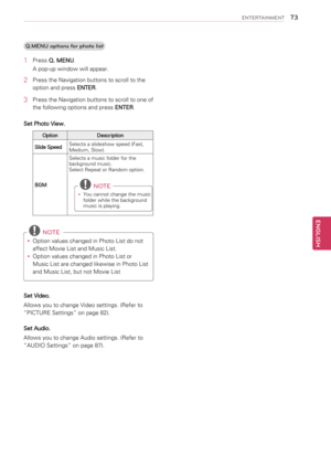 Page 73Q.MENU options for photo list
1 Press Q. MENU.
A pop-up window will appear.
2 Press the Navigation buttons to scroll to the 
option and press ENTER.
3 Press the Navigation buttons to scroll to one of 
the following options and press ENTER.
Set Photo View.
OptionDescription
Slide SpeedSelects a slideshow speed (Fast, Medium, Slow).
BGM
Selects a music folder for the background music.Select Repeat or Random option.
NOTE
yy 
You cannot change the music folder while the background music is playing.
 NOTE...
