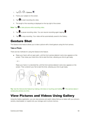 Page 101Camera and Video 92  
1. Tap  >  > Camera .  
2. Frame your subject on the screen. 
3. Tap  to start recording the video. 
4. The length of the recording is displayed on the top right of the screen. 
Note: Tap  to take pictures while recording video. 
5. Tap  to pause recording video. You can resume recording again tapping . 
6. Tap  to stop recording. Your video will be automatically saved to the Gallery. 
Gesture Shot 
The Gesture shot feature allows you to take a picture with a hand gesture using the...