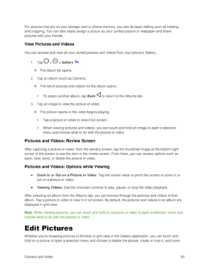 Page 102Camera and Video 93  
For pictures that are on your storage card or phone memory, you can do basic editing such as rotating 
and cropping. You can also easily assign a picture as your contact picture or wallpaper and share 
pictures with your friends. 
View Pictures and Videos 
You can access and view all your stored pictures and videos from your phone‘s Gallery. 
1. Tap  >  > Gallery . 
 The album list opens. 
2. Tap an album (such as Camera). 
 The list of pictures and videos for the album opens. 
...
