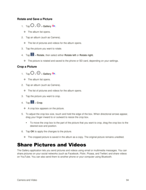 Page 103Camera and Video 94  
Rotate and Save a Picture 
1. Tap  >  > Gallery . 
 The album list opens. 
2. Tap an album (such as Camera). 
 The list of pictures and videos for the album opens. 
3. Tap the picture you want to rotate. 
4. Tap  > Rotate, then select either Rotate left or Rotate right. 
 The picture is rotated and saved to the phone or SD card, depending on your settings. 
Crop a Picture 
1. Tap  >  > Gallery . 
 The album list opens. 
2. Tap an album (such as Camera). 
 The list of pictures...