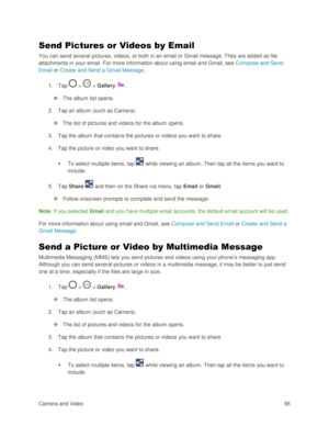 Page 104Camera and Video 95  
Send Pictures or Videos by Email 
You can send several pictures, videos, or both in an email or Gmail message. They are added as file 
attachments in your email. For more information about using email and Gmail, see Compose and Send 
Email or Create and Send a Gmail Message. 
1. Tap  >  > Gallery . 
 The album list opens. 
2. Tap an album (such as Camera). 
 The list of pictures and videos for the album opens. 
3. Tap the album that contains the pictures or videos you want to...
