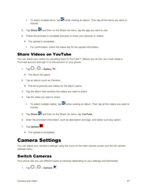 Page 106Camera and Video 97  
 To select multiple items, tap  while viewing an album. Then tap all the items you want to 
include. 
5. Tap Share  and then on the Share via menu, tap the app you want to use. 
6. Follow the prompts to complete and post or share your pictures or videos. 
 The upload is completed. 
 For confirmation, check the status bar for the upload information. 
Share Videos on YouTube 
You can share your videos by uploading them to YouTube™. Before you do this, you must create a 
YouTube...