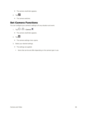 Page 107Camera and Video 98  
 The camera viewfinder appears. 
2. Tap . 
 The camera switches. 
Set Camera Functions 
You can configure your camera‘s settings to fit any situation and event. 
1. Tap  >  > Camera . 
 The camera viewfinder appears. 
2. Tap . 
 The camera settings menu opens. 
3. Select your desired settings. 
 The settings are applied. 
 Items that can be set differ depending on the camera type in use.  