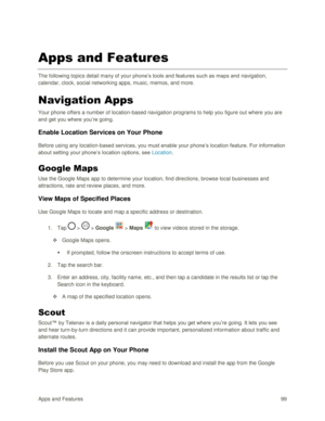 Page 108Apps and Features 99  
Apps and Features 
The following topics detail many of your phone‘s tools and features such as maps and navigation, 
calendar, clock, social networking apps, music, memos, and more. 
Navigation Apps 
Your phone offers a number of location-based navigation programs to help you figure out where you are 
and get you where you‘re going. 
Enable Location Services on Your Phone 
Before using any location-based services, you must enable your phone‘s location feature. For information...