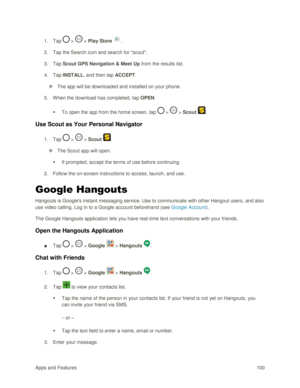 Page 109Apps and Features 100  
1. Tap  >  > Play Store . 
2. Tap the Search icon and search for scout. 
3. Tap Scout GPS Navigation & Meet Up from the results list. 
4. Tap INSTALL, and then tap ACCEPT. 
 The app will be downloaded and installed on your phone. 
5. When the download has completed, tap OPEN.  
 To open the app from the home screen, tap  >  > Scout . 
Use Scout as Your Personal Navigator 
1. Tap  >  > Scout . 
 The Scout app will open. 
 If prompted, accept the terms of use before continuing....