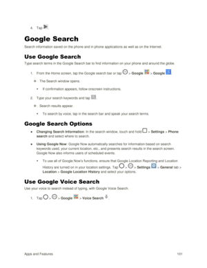 Page 110Apps and Features 101  
4. Tap . 
Google Search  
Search information saved on the phone and in phone applications as well as on the Internet.  
Use Google Search 
Type search terms in the Google Search bar to find information on your phone and around the globe.  
1. From the Home screen, tap the Google search bar or tap  > Google  > Google . 
 The Search window opens. 
 If confirmation appears, follow onscreen instructions.  
2. Type your search keywords and tap . 
 Search results appear. 
 To search...