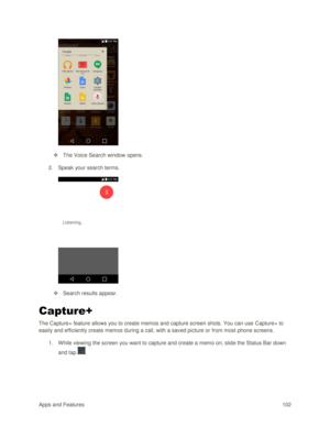 Page 111Apps and Features 102  
 
 The Voice Search window opens. 
2. Speak your search terms.  
 
 Search results appear. 
Capture+ 
The Capture+ feature allows you to create memos and capture screen shots. You can use Capture+ to 
easily and efficiently create memos during a call, with a saved picture or from most phone screens.  
1. While viewing the screen you want to capture and create a memo on, slide the Status Bar down 
and tap .  