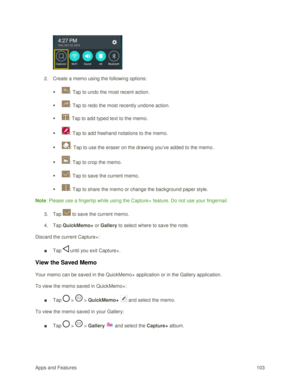 Page 112Apps and Features 103  
 
2. Create a memo using the following options:  
 : Tap to undo the most recent action.  
 : Tap to redo the most recently undone action.  
 : Tap to add typed text to the memo. 
 : Tap to add freehand notations to the memo. 
 : Tap to use the eraser on the drawing youve added to the memo. 
 : Tap to crop the memo. 
 : Tap to save the current memo. 
 : Tap to share the memo or change the background paper style. 
Note: Please use a fingertip while using the Capture+...