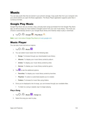 Page 113Apps and Features 104  
Music 
You can play audio files that are stored in your phones storage. Copy audio files from your computer onto 
your phone before you open the Music application. The Music Player application supports audio files in 
numerous formats. 
Google Play Music 
Google Play Music lets you browse, shop, and play back songs purchased from the Google Play Store 
app, as well as songs you have loaded to Googles server from your own music library. The music you 
choose is automatically stored...