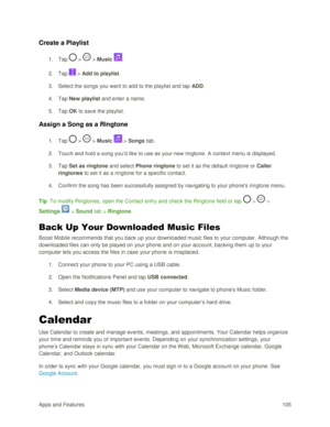 Page 114Apps and Features 105  
Create a Playlist 
1. Tap  >  > Music . 
2. Tap  > Add to playlist. 
3. Select the songs you want to add to the playlist and tap ADD. 
4. Tap New playlist and enter a name. 
5. Tap OK to save the playlist. 
Assign a Song as a Ringtone 
1. Tap  >  > Music  > Songs tab. 
2. Touch and hold a song you‘d like to use as your new ringtone. A context menu is displayed. 
3. Tap Set as ringtone and select Phone ringtone to set it as the default ringtone or Caller 
ringtones to set it as a...